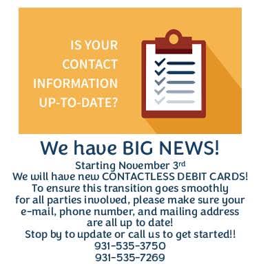 White text on orange background: Is Your Contact Information Up-to-Date? next to a clipboard with a checklist on it.  Below this is the text: We have BIG NEWS!  Starting November 3rd we will have new CONTACTLESS DEBIT CARDS!  To ensure this transition goes smoothly for all parties involved, please make sure your email, phone number, and mailing address are all up to date!  Stop by to update or call us to get started.  931-535-3750 or 931-535-7269